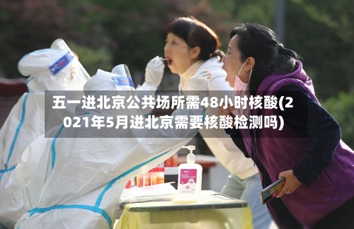 五一进北京公共场所需48小时核酸(2021年5月进北京需要核酸检测吗)