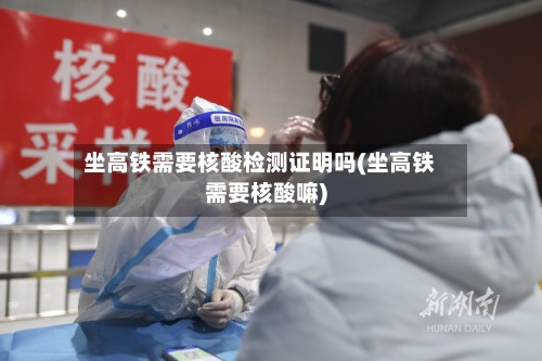 坐高铁需要核酸检测证明吗(坐高铁需要核酸嘛)