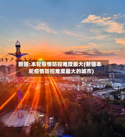 新疆:本轮疫情防控难度最大(新疆本轮疫情防控难度最大的城市)