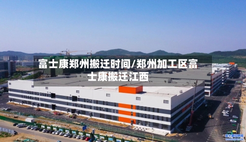 富士康郑州搬迁时间/郑州加工区富士康搬迁江西
