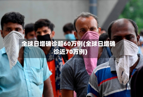 全球日增确诊超60万例(全球日增确诊近70万例)-第2张图片