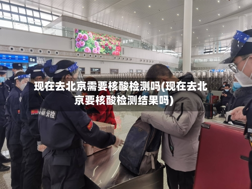现在去北京需要核酸检测吗(现在去北京要核酸检测结果吗)