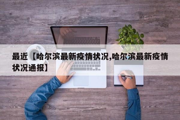 最近【哈尔滨最新疫情状况,哈尔滨最新疫情状况通报】