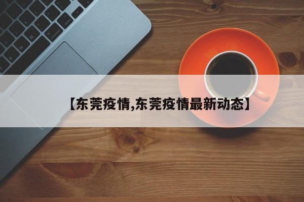 【东莞疫情,东莞疫情最新动态】
