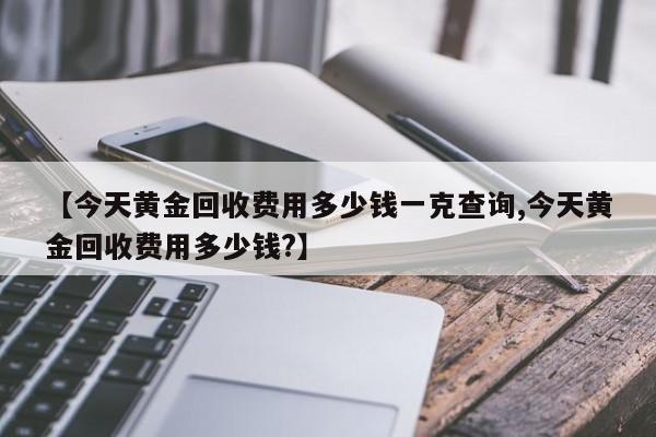 【今天黄金回收费用多少钱一克查询,今天黄金回收费用多少钱?】