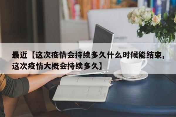 最近【这次疫情会持续多久什么时候能结束,这次疫情大概会持续多久】