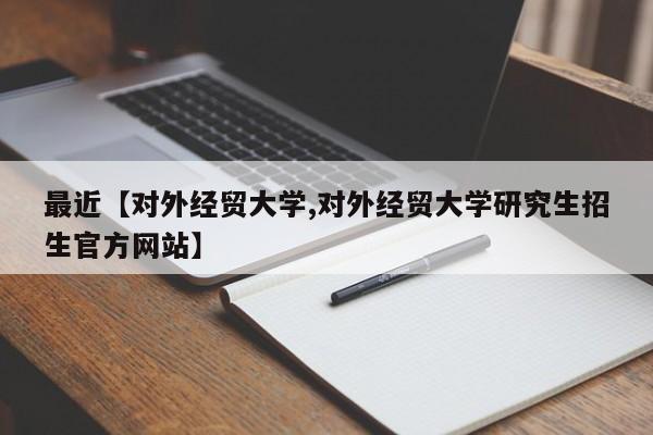 最近【对外经贸大学,对外经贸大学研究生招生官方网站】