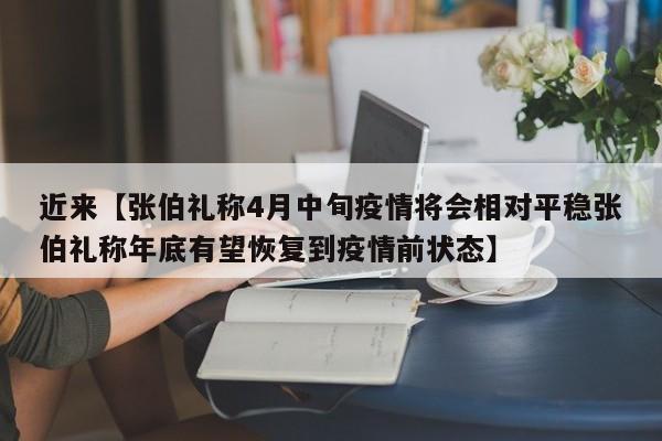 近来【张伯礼称4月中旬疫情将会相对平稳张伯礼称年底有望恢复到疫情前状态】