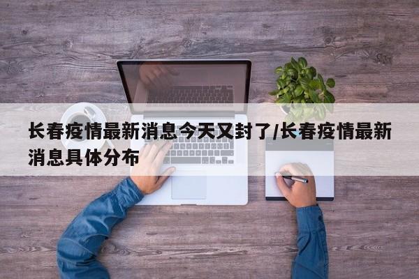 长春疫情最新消息今天又封了/长春疫情最新消息具体分布