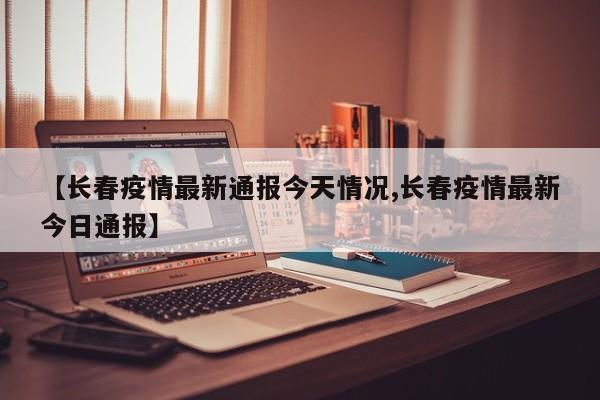 【长春疫情最新通报今天情况,长春疫情最新今日通报】