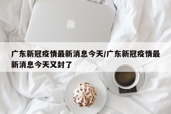 广东新冠疫情最新消息今天/广东新冠疫情最新消息今天又封了