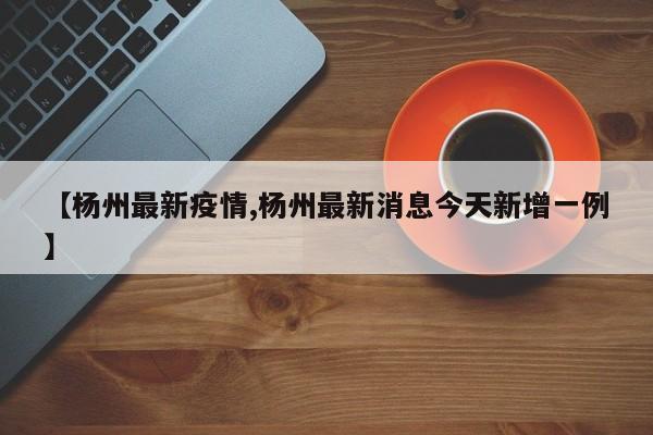 【杨州最新疫情,杨州最新消息今天新增一例】